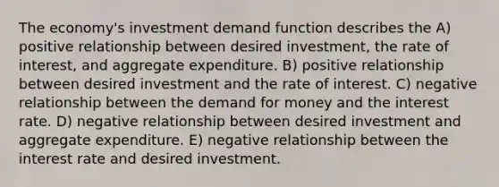 The economy's investment demand function describes the A) positive relationship between desired investment, the rate of interest, and aggregate expenditure. B) positive relationship between desired investment and the rate of interest. C) negative relationship between <a href='https://www.questionai.com/knowledge/klIDlybqd8-the-demand-for-money' class='anchor-knowledge'>the demand for money</a> and the interest rate. D) negative relationship between desired investment and aggregate expenditure. E) negative relationship between the interest rate and desired investment.