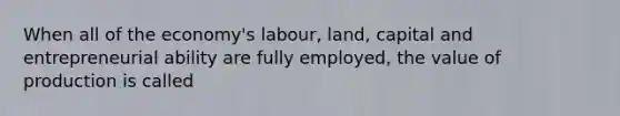 When all of the economy's labour, land, capital and entrepreneurial ability are fully employed, the value of production is called