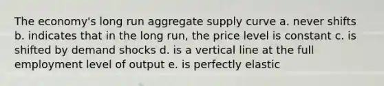 The economy's long run aggregate supply curve a. never shifts b. indicates that in the long run, the price level is constant c. is shifted by demand shocks d. is a vertical line at the full employment level of output e. is perfectly elastic