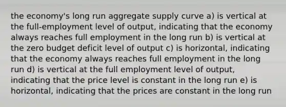 the economy's long run <a href='https://www.questionai.com/knowledge/kK7y3IXTvk-aggregate-supply' class='anchor-knowledge'>aggregate supply</a> curve a) is vertical at the full-employment level of output, indicating that the economy always reaches <a href='https://www.questionai.com/knowledge/kzkmiwkWqm-full-employment' class='anchor-knowledge'>full employment</a> in the long run b) is vertical at the zero budget deficit level of output c) is horizontal, indicating that the economy always reaches full employment in the long run d) is vertical at the full employment level of output, indicating that the price level is constant in the long run e) is horizontal, indicating that the prices are constant in the long run