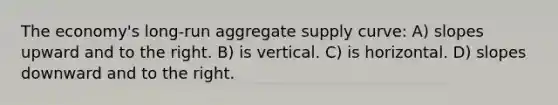 The economy's long-run aggregate supply curve: A) slopes upward and to the right. B) is vertical. C) is horizontal. D) slopes downward and to the right.