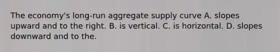 The economy's long-run aggregate supply curve A. slopes upward and to the right. B. is vertical. C. is horizontal. D. slopes downward and to the.