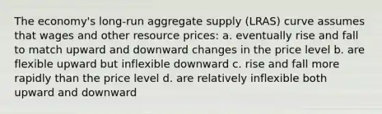 The economy's long-run aggregate supply (LRAS) curve assumes that wages and other resource prices: a. eventually rise and fall to match upward and downward changes in the price level b. are flexible upward but inflexible downward c. rise and fall more rapidly than the price level d. are relatively inflexible both upward and downward