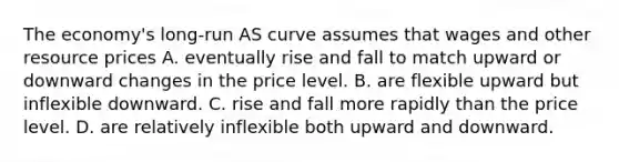 The economy's long-run AS curve assumes that wages and other resource prices A. eventually rise and fall to match upward or downward changes in the price level. B. are flexible upward but inflexible downward. C. rise and fall more rapidly than the price level. D. are relatively inflexible both upward and downward.