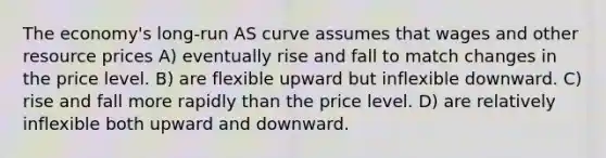 The economy's long-run AS curve assumes that wages and other resource prices A) eventually rise and fall to match changes in the price level. B) are flexible upward but inflexible downward. C) rise and fall more rapidly than the price level. D) are relatively inflexible both upward and downward.