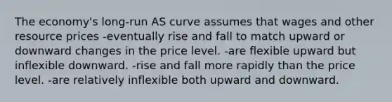 The economy's long-run AS curve assumes that wages and other resource prices -eventually rise and fall to match upward or downward changes in the price level. -are flexible upward but inflexible downward. -rise and fall more rapidly than the price level. -are relatively inflexible both upward and downward.