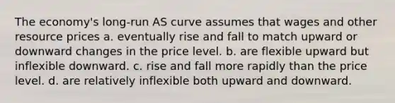 The economy's long-run AS curve assumes that wages and other resource prices a. eventually rise and fall to match upward or downward changes in the price level. b. are flexible upward but inflexible downward. c. rise and fall more rapidly than the price level. d. are relatively inflexible both upward and downward.