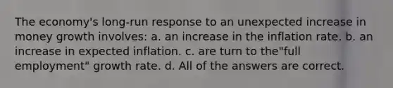 The economy's long-run response to an unexpected increase in money growth involves: a. an increase in the inflation rate. b. an increase in expected inflation. c. are turn to the"full employment" growth rate. d. All of the answers are correct.