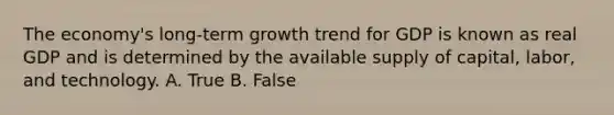 The economy's long-term growth trend for GDP is known as real GDP and is determined by the available supply of capital, labor, and technology. A. True B. False