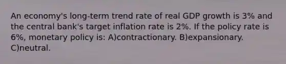 An economy's long-term trend rate of real GDP growth is 3% and the central bank's target inflation rate is 2%. If the policy rate is 6%, monetary policy is: A)contractionary. B)expansionary. C)neutral.