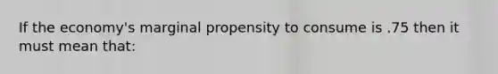 If the economy's marginal propensity to consume is .75 then it must mean that: