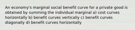 An economy's marginal social benefit curve for a private good is obtained by summing the individual marginal a) cost curves horizontally b) benefit curves vertically c) benefit curves diagonally d) benefit curves horizontally