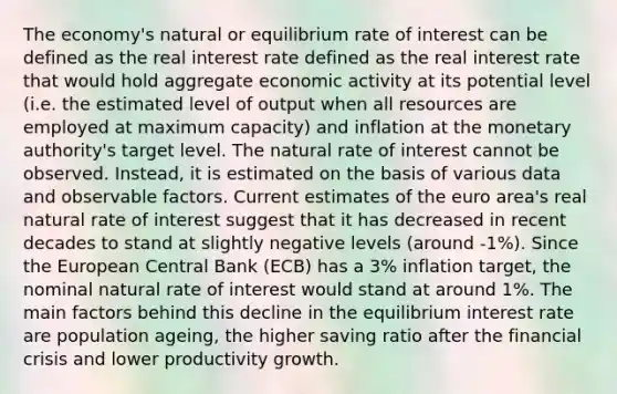 The economy's natural or equilibrium rate of interest can be defined as the real interest rate defined as the real interest rate that would hold aggregate economic activity at its potential level (i.e. the estimated level of output when all resources are employed at maximum capacity) and inflation at the monetary authority's target level. The natural rate of interest cannot be observed. Instead, it is estimated on the basis of various data and observable factors. Current estimates of the euro area's real natural rate of interest suggest that it has decreased in recent decades to stand at slightly negative levels (around -1%). Since the European Central Bank (ECB) has a 3% inflation target, the nominal natural rate of interest would stand at around 1%. The main factors behind this decline in the equilibrium interest rate are population ageing, the higher saving ratio after the financial crisis and lower productivity growth.