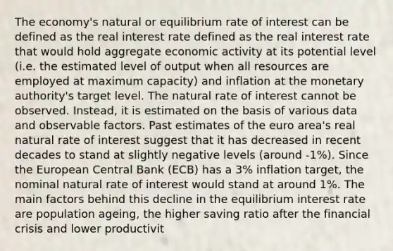 The economy's natural or equilibrium rate of interest can be defined as the real interest rate defined as the real interest rate that would hold aggregate economic activity at its potential level (i.e. the estimated level of output when all resources are employed at maximum capacity) and inflation at the monetary authority's target level. The natural rate of interest cannot be observed. Instead, it is estimated on the basis of various data and observable factors. Past estimates of the euro area's real natural rate of interest suggest that it has decreased in recent decades to stand at slightly negative levels (around -1%). Since the European Central Bank (ECB) has a 3% inflation target, the nominal natural rate of interest would stand at around 1%. The main factors behind this decline in the equilibrium interest rate are population ageing, the higher saving ratio after the financial crisis and lower productivit