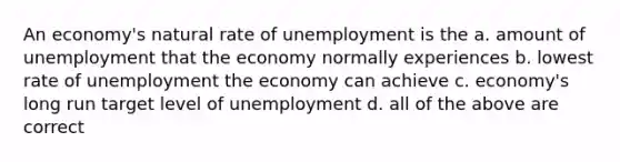 An economy's natural rate of unemployment is the a. amount of unemployment that the economy normally experiences b. lowest rate of unemployment the economy can achieve c. economy's long run target level of unemployment d. all of the above are correct