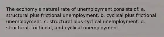 The economy's natural rate of unemployment consists of: a. structural plus frictional unemployment. b. cyclical plus frictional unemployment. c. structural plus cyclical unemployment. d. structural, frictional, and cyclical unemployment.