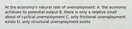 At the economy's natural rate of unemployment: A. the economy achieves its potential output B. there is only a relative small about of cyclical unemployment C. only frictional unemployment exists D. only structural unemployment exists