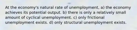 At the economy's natural rate of unemployment, a) the economy achieves its potential output. b) there is only a relatively small amount of cyclical unemployment. c) only frictional unemployment exists. d) only structural unemployment exists.