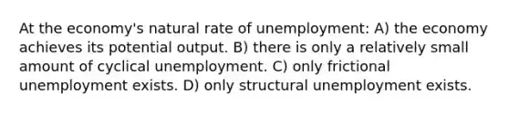 At the economy's natural rate of unemployment: A) the economy achieves its potential output. B) there is only a relatively small amount of cyclical unemployment. C) only frictional unemployment exists. D) only structural unemployment exists.