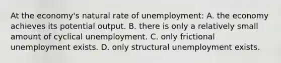 At the economy's natural rate of unemployment: A. the economy achieves its potential output. B. there is only a relatively small amount of cyclical unemployment. C. only frictional unemployment exists. D. only structural unemployment exists.