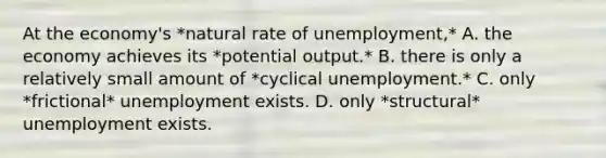 At the economy's *natural rate of unemployment,* A. the economy achieves its *potential output.* B. there is only a relatively small amount of *cyclical unemployment.* C. only *frictional* unemployment exists. D. only *structural* unemployment exists.