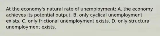 At the economy's natural rate of unemployment: A. the economy achieves its potential output. B. only cyclical unemployment exists. C. only frictional unemployment exists. D. only structural unemployment exists.