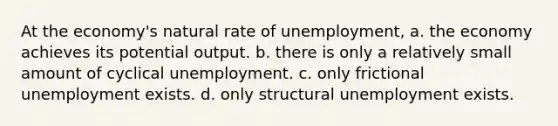 At the economy's natural rate of unemployment, a. the economy achieves its potential output. b. there is only a relatively small amount of cyclical unemployment. c. only frictional unemployment exists. d. only structural unemployment exists.