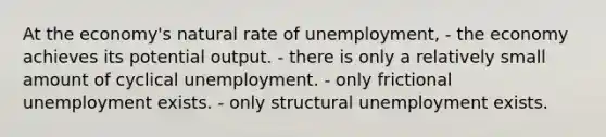 At the economy's <a href='https://www.questionai.com/knowledge/k1DrxwpbLp-natural-rate-of-unemployment' class='anchor-knowledge'>natural rate of unemployment</a>, - the economy achieves its potential output. - there is only a relatively small amount of cyclical unemployment. - only frictional unemployment exists. - only <a href='https://www.questionai.com/knowledge/ksbgoYfbUm-structural-unemployment' class='anchor-knowledge'>structural unemployment</a> exists.