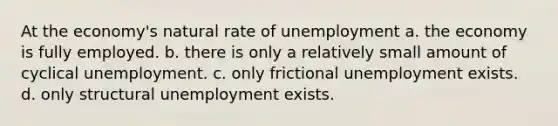 At the economy's natural rate of unemployment a. the economy is fully employed. b. there is only a relatively small amount of cyclical unemployment. c. only frictional unemployment exists. d. only structural unemployment exists.