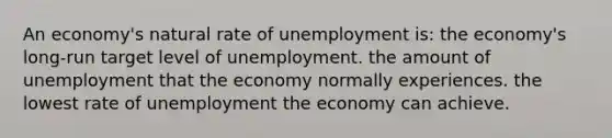 An economy's natural rate of unemployment is: the economy's long-run target level of unemployment. the amount of unemployment that the economy normally experiences. the lowest rate of unemployment the economy can achieve.