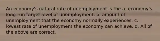 An economy's natural rate of unemployment is the a. economy's long-run target level of unemployment. b. amount of unemployment that the economy normally experiences. c. lowest rate of unemployment the economy can achieve. d. All of the above are correct.