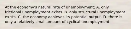 At the economy's natural rate of unemployment: A. only frictional unemployment exists. B. only structural unemployment exists. C. the economy achieves its potential output. D. there is only a relatively small amount of cyclical unemployment.