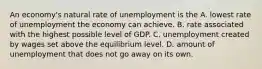 An economy's natural rate of unemployment is the A. lowest rate of unemployment the economy can achieve. B. rate associated with the highest possible level of GDP. C. unemployment created by wages set above the equilibrium level. D. amount of unemployment that does not go away on its own.