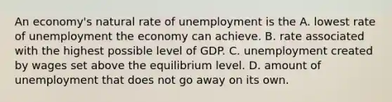 An economy's natural rate of unemployment is the A. lowest rate of unemployment the economy can achieve. B. rate associated with the highest possible level of GDP. C. unemployment created by wages set above the equilibrium level. D. amount of unemployment that does not go away on its own.