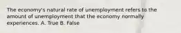 The economy's natural rate of unemployment refers to the amount of unemployment that the economy normally experiences. A. True B. False