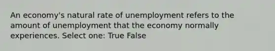 An economy's natural rate of unemployment refers to the amount of unemployment that the economy normally experiences. Select one: True False