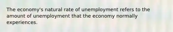 The economy's natural rate of unemployment refers to the amount of unemployment that the economy normally experiences.