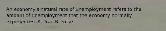 An economy's natural rate of unemployment refers to the amount of unemployment that the economy normally experiences. A. True B. False