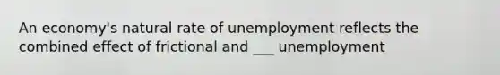 An​ economy's natural rate of unemployment reflects the combined effect of frictional and ___ unemployment