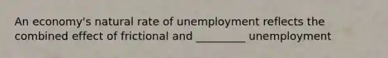 An​ economy's natural rate of unemployment reflects the combined effect of frictional and _________ unemployment