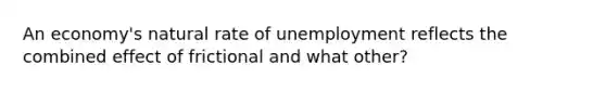 An​ economy's natural rate of unemployment reflects the combined effect of frictional and what other?