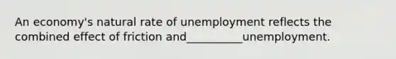 An economy's natural rate of unemployment reflects the combined effect of friction and__________unemployment.