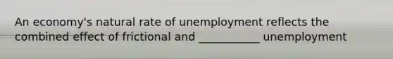 An​ economy's natural rate of unemployment reflects the combined effect of frictional and ___________ unemployment