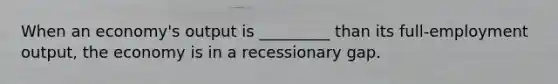 When an economy's output is _________ than its full-employment output, the economy is in a recessionary gap.