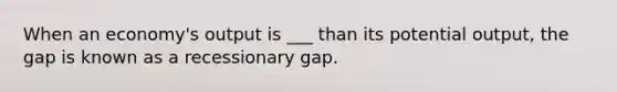 When an economy's output is ___ than its potential output, the gap is known as a recessionary gap.