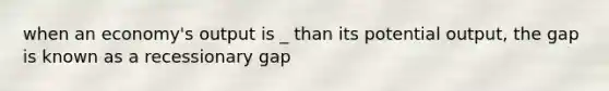 when an economy's output is _ than its potential output, the gap is known as a recessionary gap