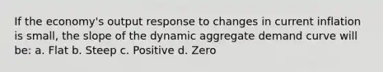 If the economy's output response to changes in current inflation is small, the slope of the dynamic aggregate demand curve will be: a. Flat b. Steep c. Positive d. Zero