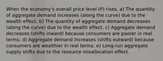 When the economy's overall price level (P) rises, a) The quantity of aggregate demand increases (along the curve) due to the wealth effect. b) The quantity of aggregate demand decreases (along the curve) due to the wealth effect. c) Aggregate demand decreases (shifts inward) because consumers are poorer in real terms. d) Aggregate demand increases (shifts outward) because consumers are wealthier in real terms. e) Long-run aggregate supply shifts due to the resource misallocation effect.