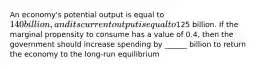 An economy's potential output is equal to 140 billion, and its current output is equal to125 billion. If the marginal propensity to consume has a value of 0.4, then the government should increase spending by ______ billion to return the economy to the long-run equilibrium