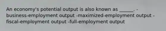 An economy's potential output is also known as ______. -business-employment output -maximized-employment output -fiscal-employment output -full-employment output